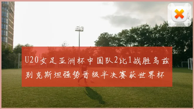 U20女足亚洲杯中国队2比1战胜乌兹别克斯坦强势晋级半决赛获世界杯资格