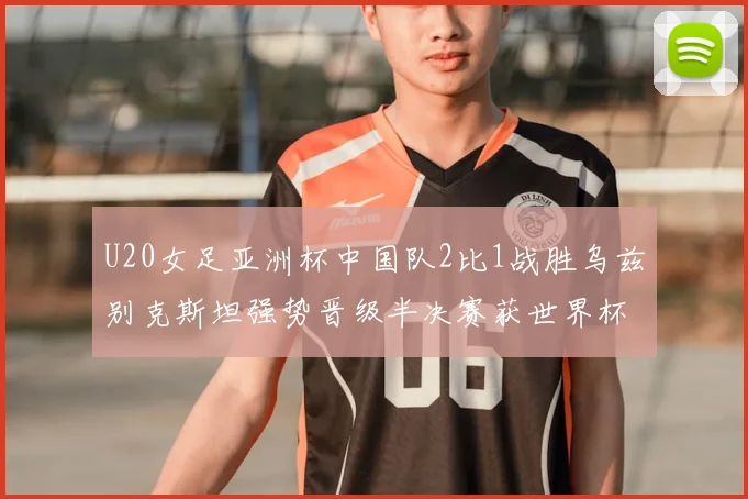 U20女足亚洲杯中国队2比1战胜乌兹别克斯坦强势晋级半决赛获世界杯资格